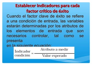 Cuando el factor clave de éxito se refiereCuando el factor clave de éxito se refiere
a una condición de entrada, las variablesa una condición de entrada, las variables
estarán determinadas por los atributos deestarán determinadas por los atributos de
los elementos de entrada que sonlos elementos de entrada que son
necesarios controlar, tal como senecesarios controlar, tal como se
presentapresenta
en la siguiente ecuación:en la siguiente ecuación:
Establecer indicadores para cadaEstablecer indicadores para cada
factor crítico de éxitofactor crítico de éxito
 