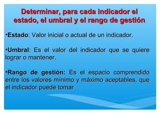 •EstadoEstado: Valor inicial o actual de: Valor inicial o actual de un indicador.un indicador.
•UmbralUmbral: Es el valor del indicador que se quiere: Es el valor del indicador que se quiere
lograr o mantener.lograr o mantener.
•Rango de gestión:Rango de gestión: Es el espacio comprendidoEs el espacio comprendido
entre los valores mínimo y máximo aceptables, queentre los valores mínimo y máximo aceptables, que
el indicador puede tomarel indicador puede tomar
Determinar, para cada indicador elDeterminar, para cada indicador el
estado, el umbral y el rango de gestiónestado, el umbral y el rango de gestión
 