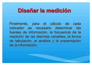 Finalmente, para el cálculo de cadaFinalmente, para el cálculo de cada
indicador es necesario determinar lasindicador es necesario determinar las
fuentes de información, la frecuencia de lafuentes de información, la frecuencia de la
medición de las distintas variables, la formamedición de las distintas variables, la forma
de tabulación, el análisis y la presentaciónde tabulación, el análisis y la presentación
de la información.de la información.
Diseñar la mediciónDiseñar la medición
 