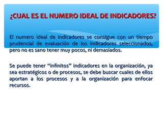 ¿CUAL ES EL NUMERO IDEAL DE INDICADORES?¿CUAL ES EL NUMERO IDEAL DE INDICADORES?
El numero ideal de indicadores se consigue con un tiempoEl numero ideal de indicadores se consigue con un tiempo
prudencial de evaluación de los indicadores seleccionados,prudencial de evaluación de los indicadores seleccionados,
pero no es sano tener muy pocos, ni demasiados.pero no es sano tener muy pocos, ni demasiados.
Se puede tener “infinitos” indicadores en la organización, yaSe puede tener “infinitos” indicadores en la organización, ya
sea estratégicos o de procesos, se debe buscar cuales de ellossea estratégicos o de procesos, se debe buscar cuales de ellos
aportan a los procesos y a la organización para enfocaraportan a los procesos y a la organización para enfocar
recursos.recursos.
 