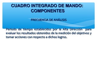FRECUENCIA DE ANÁLISISFRECUENCIA DE ANÁLISIS
Periodo de tiempo establecidos por la Alta Dirección paraPeriodo de tiempo establecidos por la Alta Dirección para
evaluar los resultados obtenidos de la medición del objetivos yevaluar los resultados obtenidos de la medición del objetivos y
tomar acciones con respecto a dichos logros.tomar acciones con respecto a dichos logros.
CUADRO INTEGRADO DE MANDO:CUADRO INTEGRADO DE MANDO:
COMPONENTESCOMPONENTES
 