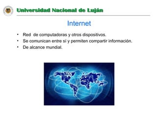 Internet
• Red de computadoras y otros dispositivos.
• Se comunican entre sí y permiten compartir información.
• De alcance mundial.
 