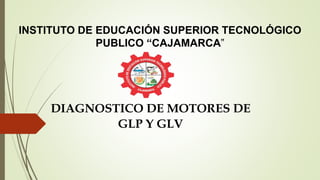 INSTITUTO DE EDUCACIÓN SUPERIOR TECNOLÓGICO
PUBLICO “CAJAMARCA”
DIAGNOSTICO DE MOTORES DE
GLP Y GLV
 