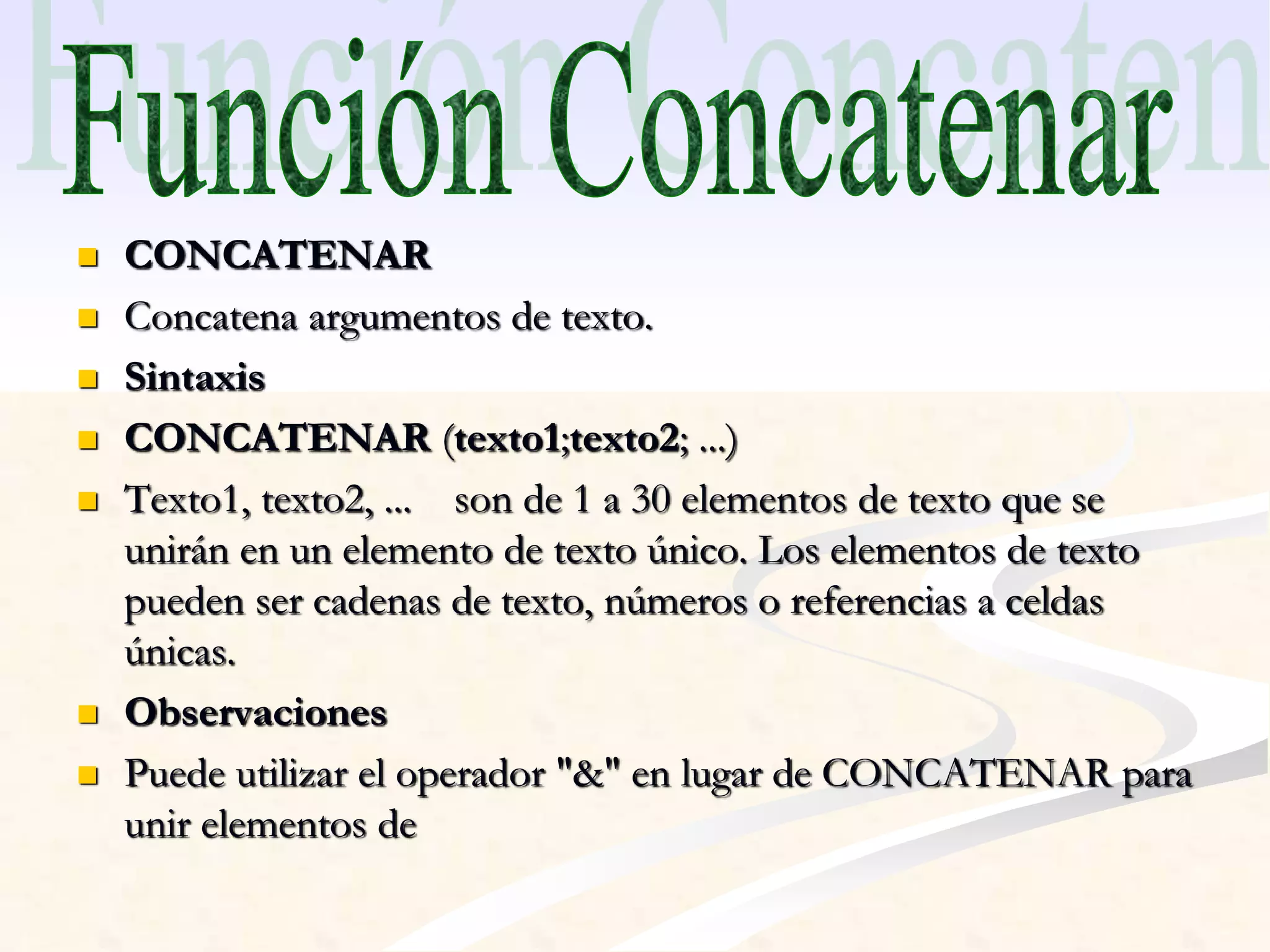  CONCATENAR 
 Concatena argumentos de texto. 
 Sintaxis 
 CONCATENAR (texto1;texto2; ...) 
 Texto1, texto2, ... son de 1 a 30 elementos de texto que se 
unirán en un elemento de texto único. Los elementos de texto 
pueden ser cadenas de texto, números o referencias a celdas 
únicas. 
 Observaciones 
 Puede utilizar el operador "&" en lugar de CONCATENAR para 
unir elementos de 
 