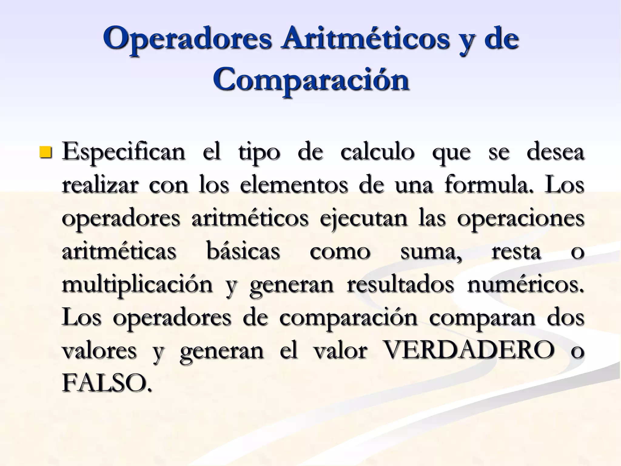 Operadores Aritméticos y de 
Comparación 
 Especifican el tipo de calculo que se desea 
realizar con los elementos de una formula. Los 
operadores aritméticos ejecutan las operaciones 
aritméticas básicas como suma, resta o 
multiplicación y generan resultados numéricos. 
Los operadores de comparación comparan dos 
valores y generan el valor VERDADERO o 
FALSO. 
 