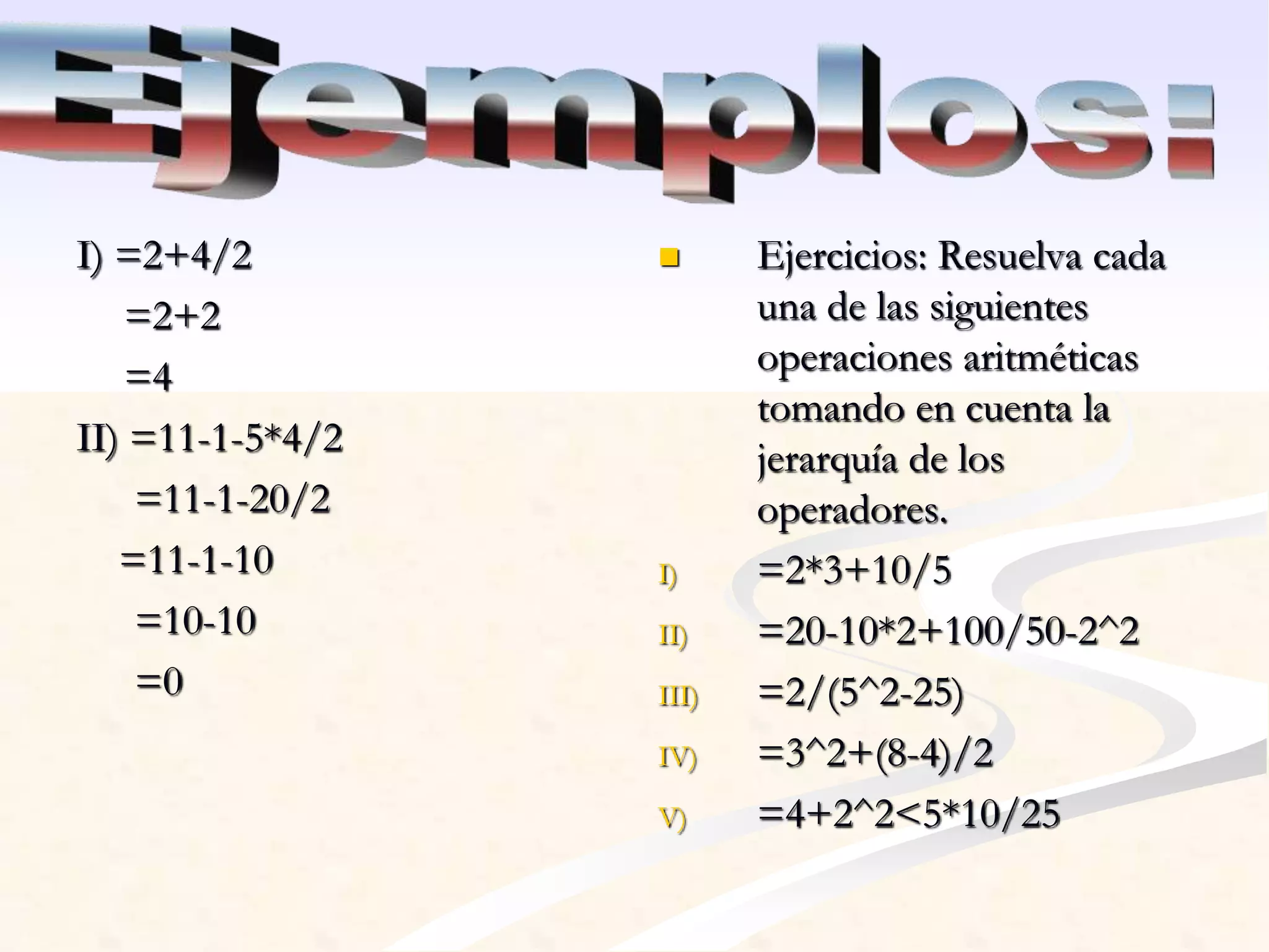 I) =2+4/2 
=2+2 
=4 
II) =11-1-5*4/2 
=11-1-20/2 
=11-1-10 
=10-10 
=0 
 Ejercicios: Resuelva cada 
una de las siguientes 
operaciones aritméticas 
tomando en cuenta la 
jerarquía de los 
operadores. 
I) =2*3+10/5 
II) =20-10*2+100/50-2^2 
III) =2/(5^2-25) 
IV) =3^2+(8-4)/2 
V) =4+2^2<5*10/25 
 