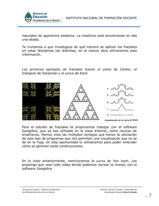 INSTITUTO NACIONAL DE FORMACIÓN DOCENTE
Seminarios virtuales – Políticas Estudiantiles Autores: Carlos A. Grande – Anibal Moreno
Una Mirada Alternativa de las Ciencias Coordinador General Carlos A. Grande
6
naturales de apariencia aleatoria. La medicina está encontrando en ella
una aliada.
Te invitamos a que investigues de qué manera se aplican los fractales
en estas disciplinas tan distintas; en el manos obra utilizaremos esta
información.
Los primeros ejemplos de fractales fueron el polvo de Cantor, el
triángulo de Sierpinski y la curva de Koch.
Para el estudio de fractales te proponemos trabajar con el software
Geogebra, que ya has utilizado en la clase anterior, como recurso de
enseñanza. Hemos visto las múltiples ventajas que tienen la utilización
de este tipo de programas que nos permiten una visualización que no se
da en la hoja, en esta oportunidad lo utilizaremos para poder entender
cómo se generan estas construcciones.
En lo visto anteriormente, mencionamos la curva de Von koch. Les
propongo que vean este video donde podemos recrear la misma, con el
software Geogebra.
 