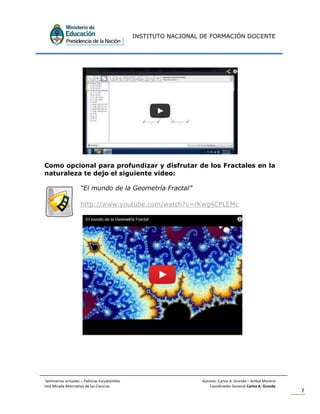 INSTITUTO NACIONAL DE FORMACIÓN DOCENTE
Seminarios virtuales – Políticas Estudiantiles Autores: Carlos A. Grande – Anibal Moreno
Una Mirada Alternativa de las Ciencias Coordinador General Carlos A. Grande
7
Como opcional para profundizar y disfrutar de los Fractales en la
naturaleza te dejo el siguiente video:
“El mundo de la Geometría Fractal”
http://www.youtube.com/watch?v=rKwg4CPLEMc
 