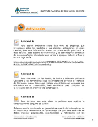INSTITUTO NACIONAL DE FORMACIÓN DOCENTE
Seminarios virtuales – Políticas Estudiantiles Autores: Carlos A. Grande – Anibal Moreno
Una Mirada Alternativa de las Ciencias Coordinador General Carlos A. Grande
8
Actividad 1:
Para seguir ampliando sobre éste tema te propongo que
investigues sobre los fractales y sus distintas aplicaciones en otras
ciencias; con esta información armes una presentación para subir al
docs del aula. Este espacio es colaborativo y se debe respetar el trabajo
de los compañeros; el material que vamos a agregar, debe ir al final y
en una hoja vacía.
https://docs.google.com/document/d/1IdHbCQi7dVs4tf6HwItwDdwVKm
4nU3rc3b6G9Czi3WI/edit?usp=sharing
Actividad 2:
Para continuar con las tareas, te invito a construir utilizando
Geogebra y las herramientas que les proporciona el video el Triángulo
de Sierpinski. Luego, tenés que realizar una síntesis con los pasos que
efectuaste en la construcción, bien detallados para compartir en
el foro junto con el archivo de la construcción.
Actividad 3:
Para terminar con esta clase te pedimos que realices la
construcción del conjunto de Cantor.
Sabemos que la construcciones geométricas a partir de instrucciones en
un importante herramienta de aprendizaje, ya que para realizarla se
deben manejar propiedades, características y habilidades con los
 