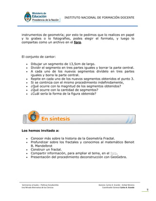 INSTITUTO NACIONAL DE FORMACIÓN DOCENTE
Seminarios virtuales – Políticas Estudiantiles Autores: Carlos A. Grande – Anibal Moreno
Una Mirada Alternativa de las Ciencias Coordinador General Carlos A. Grande
9
instrumentos de geometría; por esto te pedimos que lo realices en papel
y lo grabes o lo fotografíes, podes elegir el formato, y luego lo
compartas como un archivo en el foro.
El conjunto de cantor:
 Dibujar un segmento de 13,5cm de largo.
 Dividir el segmento en tres partes iguales y borrar la parte central.
 A cada uno de los nuevos segmentos divídelo en tres partes
iguales y borra la parte central.
 Repite en cada uno de los nuevos segmentos obtenidos el punto 3.
 Si se continúa con el mismo procedimiento indefinidamente,
 ¿Qué ocurre con la magnitud de los segmentos obtenidos?
 ¿Qué ocurre con la cantidad de segmentos?
 ¿Cuál sería la forma de la figura obtenida?
Los hemos invitado a:
 Conocer más sobre la historia de la Geometría Fractal.
 Profundizar sobre los fractales y conocimos al matemático Benoit
B. Mandelbrot
 Construir un fractal.
 Compartir información, para ampliar el tema, en el foro.
 Presentación del procedimiento deconstrucción con GeoGebra.
 