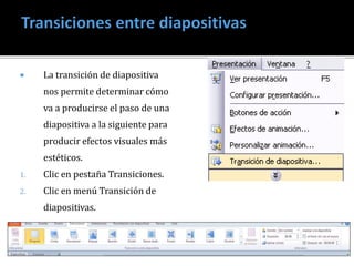  La transición de diapositiva 
nos permite determinar cómo 
va a producirse el paso de una 
diapositiva a la siguiente para 
producir efectos visuales más 
estéticos. 
1. Clic en pestaña Transiciones. 
2. Clic en menú Transición de 
diapositivas. 
 