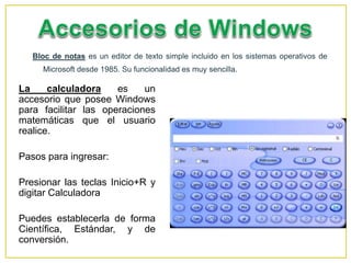 Bloc de notas es un editor de texto simple incluido en los sistemas operativos de
Microsoft desde 1985. Su funcionalidad es muy sencilla.
La calculadora es un
accesorio que posee Windows
para facilitar las operaciones
matemáticas que el usuario
realice.
Pasos para ingresar:
Presionar las teclas Inicio+R y
digitar Calculadora
Puedes establecerla de forma
Científica, Estándar, y de
conversión.
 