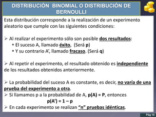 Esta distribución corresponde a la realización de un experimento
aleatorio que cumple con las siguientes condiciones:
 Al realizar el experimento sólo son posible dos resultados:
 El suceso A, llamado éxito, (Será p)
 Y su contrario A’, llamado fracaso. (Será q)
 Al repetir el experimento, el resultado obtenido es independiente
de los resultados obtenidos anteriormente.
 La probabilidad del suceso A es constante, es decir, no varía de una
prueba del experimento a otra.
 Si llamamos p a la probabilidad de A, p(A) = P, entonces
p(A’) = 1 – p
 En cada experimento se realizan “n” pruebas idénticas.
DISTRIBUCIÓN BINOMIAL O DISTRIBUCIÓN DE
BERNOULLI
Pág 15
 