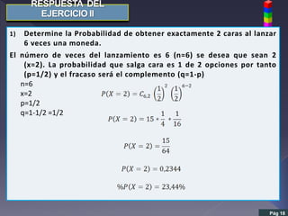 Pág 18
1) Determine la Probabilidad de obtener exactamente 2 caras al lanzar
6 veces una moneda.
El número de veces del lanzamiento es 6 (n=6) se desea que sean 2
(x=2). La probabilidad que salga cara es 1 de 2 opciones por tanto
(p=1/2) y el fracaso será el complemento (q=1-p)
n=6
x=2
p=1/2
q=1-1/2 =1/2
 