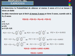 Pág 19
2) Determine la Probabilidad de obtener al menos 3 veces el 6 si se lanzan 5
veces un dado
Se debe mencionar que al decir al menos 3 veces se tiene 3 casos, cuando sale 3,
4 y 5 veces
P(X≥3) = P(X=3) + P(x=4) + P(X=5)
n=5
x=3, 4 y 5
p=1/6
q=1-1/6 =5/6
 
 
 
P(X≥3) = 0,0322+ 0,0032 +0,0001
P(X≥3) = 0,0355
 