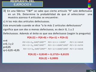 3) En una fábrica “T&P” se sabe que cierto articulo “R” sale defectuoso
en un 5%. Determine la probabilidad de que al seleccionar una
muestra azarosa 4 artículos se encuentre:
c) A los más dos artículos defectuosos.
Este enunciado cuando se dice “a lo más 2 artículos defectuosos”
significa que son dos o menos defectuoso, es decir 0, 1 y 2
Defectuosos. Además el éxito es que sea defectuoso (según la pregunta)
P(X2) = P(X=0) + P(x=1) + P(X=2)
n=4
x=0, 1 y 2
p=0,05
q=1-0,05 =0,95
P(X2) = 0,8145 + 0,1715+ 0,0135
P(X2) = 0,9995
Pág 22
 