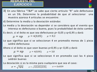 Pág 23
3) En una fábrica “T&P” se sabe que cierto articulo “R” sale defectuoso
en un 5%. Determine la probabilidad de que al seleccionar una
muestra azarosa 4 artículos se encuentre:
d) Determine la media y la desviación estándar.
La media y la desviación va depender si se considera que el evento que
interesa es defectuoso o bueno, pues la probabilidad de éxito cambia
Es decir, si el éxito es que sea defectuoso p= 0,05 y q=0,95 y dará:
Lo que significa que si se seleccionan 4 en promedio menos de 1 pieza
saldrá defectuosa
Ahora si el éxito es que sean buenas p=0,95 y q= 0,05 y dará:
Lo que significa que si se seleccionan 4 en promedio casi las 4 pieza
saldrán buenas
La desviación si es la misma para cualquiera que sea el caso:
 