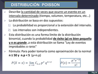 DISTRIBUCIÓN POISSON
 Describe la cantidad de veces que ocurre un evento en un
intervalo determinado (tiempo, volumen, temperatura, etc...)
 La distribución se basa en dos supuestos:
1) La probabilidad es proporcional a la extensión del intervalo.
2) Los intervalos son independientes.
 Esta distribución es una forma límite de la distribución
binomial, cuando la probabilidad de éxito (p) es bien pequeña
y n es grande ,a esta distribución se llama "Ley de eventos
improbables o raros“
 Fórmula: Para poder tomarla como aproximación de la normal
n ≥ 50 y n.p < 5 (µ=n.p)
Pág 24
 