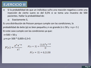 EJERCICIO III
2) Si la probabilidad de que un individuo sufra una reacción negativa a ante una
inyección de cierto suero es del 0,5% si se toma una muestra de 500
pacientes. Hallar la probabilidad de:
a) Exactamente 3,
Es una distribución de Poisson porque cumple con las condiciones, la
probabilidad de éxito (p) es bien pequeña y n es grande (n ≥ 50 y n.p < 5 )
En este caso cumple con las condiciones ya que:
n=500 > 50 y
m=n.p= 500 * 0,005=2,5<5
Pág 27
 