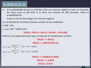 EJERCICIO III
Pág 28
2) Si la probabilidad de que un individuo sufra una reacción negativa a ante una inyección
de cierto suero es del 0,5% si se toma una muestra de 500 pacientes. Hallar la
probabilidad de:
b) Dos o más de ellos tengan una reacción negativa
Es una distribución de Poisson porque cumple con las condiciones
n=500 > 50 y
m=n.p= 500 * 0,005=2,5<5
P(X≥2) = P(X=2) + P(x=3) + P(X=4)+…+P(X=500)
Como es muy largo hacerlo por aquí, se hace por el complemento, es decir:
P(X≥2) = 1- P(X<2)
P(X≥2) = 1- [P(X=0)+P(X=1)]
P(X≥2) = 1- [0,0821)+0,2052]
P(X≥2) = 1- 0,2873
P(X≥2) = 0,7127
 