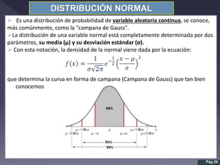 DISTRIBUCIÓN NORMAL
 Es una distribución de probabilidad de variable aleatoria continua, se conoce,
más comúnmente, como la "campana de Gauss".
La distribución de una variable normal está completamente determinada por dos
parámetros, su media (µ) y su desviación estándar (σ).
 Con esta notación, la densidad de la normal viene dada por la ecuación:
que determina la curva en forma de campana (Campana de Gauss) que tan bien
conocemos
Pág 29
 