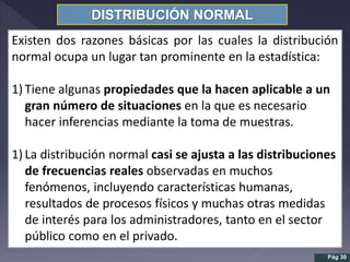 DISTRIBUCIÓN NORMAL
Existen dos razones básicas por las cuales la distribución
normal ocupa un lugar tan prominente en la estadística:
1) Tiene algunas propiedades que la hacen aplicable a un
gran número de situaciones en la que es necesario
hacer inferencias mediante la toma de muestras.
1) La distribución normal casi se ajusta a las distribuciones
de frecuencias reales observadas en muchos
fenómenos, incluyendo características humanas,
resultados de procesos físicos y muchas otras medidas
de interés para los administradores, tanto en el sector
público como en el privado.
Pág 30
 