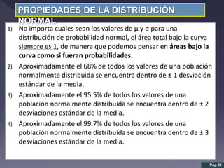 1) No importa cuáles sean los valores de µ y σ para una
distribución de probabilidad normal, el área total bajo la curva
siempre es 1, de manera que podemos pensar en áreas bajo la
curva como si fueran probabilidades.
2) Aproximadamente el 68% de todos los valores de una población
normalmente distribuida se encuentra dentro de ± 1 desviación
estándar de la media.
3) Aproximadamente el 95.5% de todos los valores de una
población normalmente distribuida se encuentra dentro de ± 2
desviaciones estándar de la media.
4) Aproximadamente el 99.7% de todos los valores de una
población normalmente distribuida se encuentra dentro de ± 3
desviaciones estándar de la media.
PROPIEDADES DE LA DISTRIBUCIÓN
NORMAL
Pág 31
 