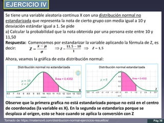 EJERCICIO IV
Se tiene una variable aleatoria continua X con una distribución normal no
estandarizada que representa la nota de cierto grupo con media igual a 10 y
desviación estándar igual a 1. Se pide
a) Calcular la probabilidad que la nota obtenida por una persona este entre 10 y
11,50
Respuesta: Comencemos por estandarizar la variable aplicando la fórmula de Z, es
decir:  
Ahora, veamos la gráfica de esta distribución normal:
Observe que la primera grafica no está estandarizada porque no está en el centro
de coordenadas (la variable es X). En la segunda se estandariza porque se
desplaza al origen, esto se hace cuando se aplica la conversión con Z
Pág 36
Tomado de https://matemovil.com/distribucion-normal-ejercicios-resueltos/
 