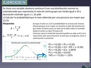 EJERCICIO IV
Se tiene una variable aleatoria continua X con una distribución normal no
estandarizada que representa la nota de cierto grupo con media igual a 10 y
desviación estándar igual a 1. Se pide
c) Calcular la probabilidad que la nota obtenida por una persona sea mayor que
12,25
Respuesta:

Pág 39
Aunque el valor es 2,25 la probabilidad no se busca de manera
directa porque al ser mayor se necesita el valor del extremo (el
que indica la flecha azul) y el valor de la tabla indica la cantidad
desde el centro es decir 0 hasta 2,25
Entonces como la mitad del área de la grafica se sabe es 0,5 se le
resta dicho valor para encontrar la zona que se pregunta, como a
continuación se presenta
P( x >12,25) = P( z >2,25)
P( x >12,25) = 0,5 - P(0 < z <2,25)
P( x >12,25) = 0,5 - 0,4878
P( x >12,25) = 0,0122
%P( x > 12,25) = 1,22%
 