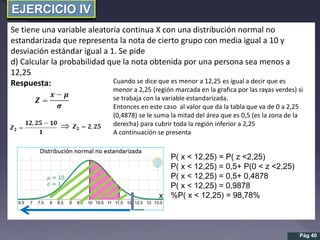 EJERCICIO IV
Se tiene una variable aleatoria continua X con una distribución normal no
estandarizada que representa la nota de cierto grupo con media igual a 10 y
desviación estándar igual a 1. Se pide
d) Calcular la probabilidad que la nota obtenida por una persona sea menos a
12,25
Respuesta:

Pág 40
Cuando se dice que es menor a 12,25 es igual a decir que es
menor a 2,25 (región marcada en la grafica por las rayas verdes) si
se trabaja con la variable estandarizada.
Entonces en este caso al valor que da la tabla que va de 0 a 2,25
(0,4878) se le suma la mitad del área que es 0,5 (es la zona de la
derecha) para cubrir toda la región inferior a 2,25
A continuación se presenta
P( x < 12,25) = P( z <2,25)
P( x < 12,25) = 0,5+ P(0 < z <2,25)
P( x < 12,25) = 0,5+ 0,4878
P( x < 12,25) = 0,9878
%P( x < 12,25) = 98,78%
 