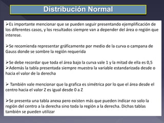 Distribución Normal
Es importante mencionar que se pueden seguir presentando ejemplificación de
los diferentes casos, y los resultados siempre van a depender del área o región que
interese.
Se recomienda representar gráficamente por medio de la curva o campana de
Gauss donde se sombre la región requerida
Se debe recordar que toda el área bajo la curva vale 1 y la mitad de ella es 0,5
Además la tabla presentada siempre muestra la variable estandarizada desde o
hacia el valor de la derecha
 También vale mencionar que la grafica es simétrica por lo que el área desde el
centro hacia el valor Z es igual desde 0 a Z
Se presenta una tabla anexa pero existen más que pueden indicar no solo la
región del centro a la derecha sino toda la región a la derecha. Dichas tablas
también se pueden utilizar
 