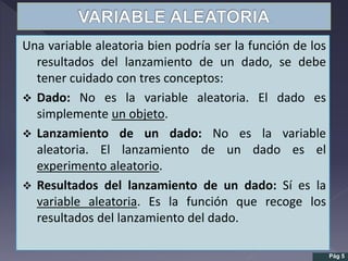 Una variable aleatoria bien podría ser la función de los
resultados del lanzamiento de un dado, se debe
tener cuidado con tres conceptos:
 Dado: No es la variable aleatoria. El dado es
simplemente un objeto.
 Lanzamiento de un dado: No es la variable
aleatoria. El lanzamiento de un dado es el
experimento aleatorio.
 Resultados del lanzamiento de un dado: Sí es la
variable aleatoria. Es la función que recoge los
resultados del lanzamiento del dado.
Pág 5
 