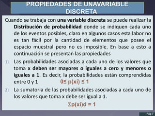 PROPIEDADES DE UNAVARIABLE
DISCRETA
Cuando se trabaja con una variable discreta se puede realizar la
Distribución de probabilidad donde se indiquen cada uno
de los eventos posibles, claro en algunos casos esta labor no
es tan fácil por la cantidad de elementos que posee el
espacio muestral pero no es imposible. En base a esto a
continuación se presentan las propiedades
1) Las probabilidades asociadas a cada uno de los valores que
toma x deben ser mayores o iguales a cero y menores o
iguales a 1. Es decir, la probabilidades están comprendidas
entre 0 y 1 0≤ p(xi) ≤ 1
2) La sumatoria de las probabilidades asociadas a cada uno de
los valores que toma x debe ser igual a 1.
p(xi)d = 1
Pág 7
 