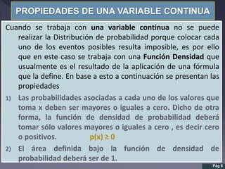 PROPIEDADES DE UNA VARIABLE CONTINUA
Cuando se trabaja con una variable continua no se puede
realizar la Distribución de probabilidad porque colocar cada
uno de los eventos posibles resulta imposible, es por ello
que en este caso se trabaja con una Función Densidad que
usualmente es el resultado de la aplicación de una fórmula
que la define. En base a esto a continuación se presentan las
propiedades
1) Las probabilidades asociadas a cada uno de los valores que
toma x deben ser mayores o iguales a cero. Dicho de otra
forma, la función de densidad de probabilidad deberá
tomar sólo valores mayores o iguales a cero , es decir cero
o positivos. p(x) ≥ 0
2) El área definida bajo la función de densidad de
probabilidad deberá ser de 1.
Pág 8
 