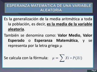 Es la generalización de la media aritmética a toda
la población, es decir, es la media de la variable
aleatoria.
También se denomina como: Valor Medio, Valor
Esperado o Esperanza Matemática, y se
representa por la letra griega m
Se calcula con la fórmula:
Pág 9
 