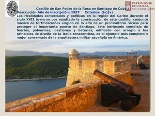 Castillo de San Pedro de la Roca en Santiago de Cuba.
Descripción Año de inscripción: 1997 Criterios: (iv)(v)
Las rivalidades comerciales y políticas en la región del Caribe durante el
siglo XVII tuvieron por resultado la construcción de este castillo, conjunto
masivo de fortificaciones erigido en lo alto de un promontorio rocoso para
proteger el importante puerto de Santiago. Este intrincado complejo de
fuertes, polvorines, bastiones y baterías, edificado con arreglo a los
principios de diseño de la Italia renacentista, es el ejemplo más completo y
mejor conservado de la arquitectura militar española en América.
 