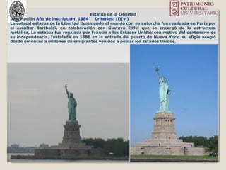 Estatua de la Libertad
Descripción Año de inscripción: 1984 Criterios: (i)(vi)
La colosal estatua de la Libertad iluminando el mundo con su antorcha fue realizada en París por
el escultor Bartholdi, en colaboración con Gustavo Eiffel que se encargó de la estructura
metálica, La estatua fue regalada por Francia a los Estados Unidos con motivo del centenario de
su independencia. Instalada en 1886 en la entrada del puerto de Nueva York, su efigie acogió
desde entonces a millones de emigrantes venidos a poblar los Estados Unidos.
 