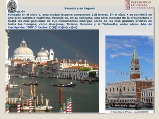 Venecia y su Laguna
Descripción
Fundada en el siglo V, esta ciudad lacustre comprende 118 islotes. En el siglo X se convirtió en
una gran potencia marítima. Venecia es, en su conjunto, una obra maestra de la arquitectura y
hasta los más pequeños de sus monumentos albergan obras de los más grandes artistas de
todos los tiempos, como Giorgione, Tiziano, Veronés y el Tintoretto, entre otros. Año de
inscripción: 1987 Criterios: i)(ii)(iii)(iv)(v)(vi)
 