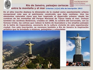 Río de Janeiro, paisajes cariocas
entre la montaña y el mar Criterios: (v)(vi) Año de inscripción: 2012
En el sitio inscrito destaca la dimensión de la ciudad como asentamiento urbano
excepcional más que el patrimonio construido que ésta contiene. Une los
elementos naturales clave que han inspirado el desarrollo urbano: desde las
cumbres de las montañas del Parque Nacional de Tijuca hasta el mar. Incluye
también los Jardines Botánicos, creados en 1808, la cumbre del Corcovado, con su
famoso Cristo, las colinas que rodean la bahía de Guanabara y los amplios paisajes
de la bahía de Copacabana, escenario de la cultura viviente de esta espectacular
ciudad. Con esta inscripción, se reconoce también a Río de Janeiro la inspiración
artística que ha brindado a músicos, paisajistas y urbanistas.
 