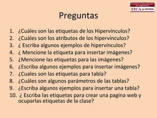 Preguntas ¿Cuáles son las etiquetas de los Hipervínculos? ¿Cuáles son los atributos de los hipervínculos? ¿ Escriba algunos ejemplos de hipervínculos? ¿ Mencione la etiqueta para insertar imágenes? ¿Mencione las etiquetas para las imágenes? ¿Escriba algunos ejemplos para insertar imágenes?  ¿Cuales son las etiquetas para tabla? ¿Cuáles son algunos parámetros de las tablas? ¿Escriba algunos ejemplos para insertar una tabla? ¿ Escriba las etiquetas para crear una pagina web y ocuparlas etiquetas de la clase? 
