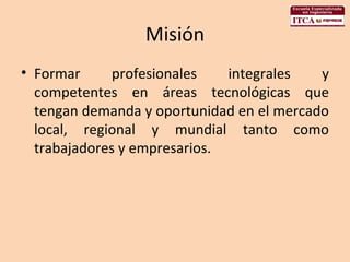 Misión Formar profesionales integrales y competentes en áreas tecnológicas que tengan demanda y oportunidad en el mercado local, regional y mundial tanto como trabajadores y empresarios. 