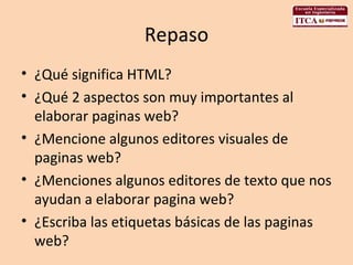 Repaso ¿Qué significa HTML? ¿Qué 2 aspectos son muy importantes al elaborar paginas web? ¿Mencione algunos editores visuales de paginas web? ¿Menciones algunos editores de texto que nos ayudan a elaborar pagina web? ¿Escriba las etiquetas básicas de las paginas web? 
