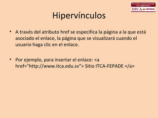 Hipervínculos A través del atributo href se especifica la página a la que está asociado el enlace, la página que se visualizará cuando el usuario haga clic en el enlace.  Por ejemplo, para insertar el enlace: <a href="http://www.itca.edu.sv"> Sitio ITCA-FEPADE </a>  
