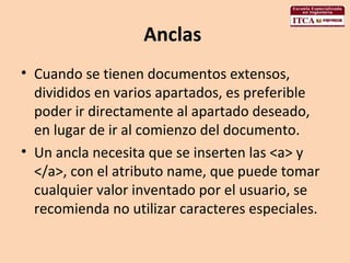 Anclas  Cuando se tienen documentos extensos, divididos en varios apartados, es preferible poder ir directamente al apartado deseado, en lugar de ir al comienzo del documento.  Un ancla necesita que se inserten las <a> y </a>, con el atributo name, que puede tomar cualquier valor inventado por el usuario, se recomienda no utilizar caracteres especiales.  