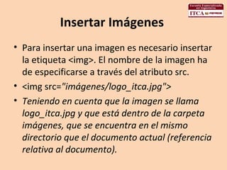 Insertar Imágenes  Para insertar una imagen es necesario insertar la etiqueta <img>. El nombre de la imagen ha de especificarse a través del atributo src.  <img src= "imágenes/logo_itca.jpg">  Teniendo en cuenta que la imagen se llama logo_itca.jpg y que está dentro de la carpeta imágenes, que se encuentra en el mismo directorio que el documento actual (referencia relativa al documento).  