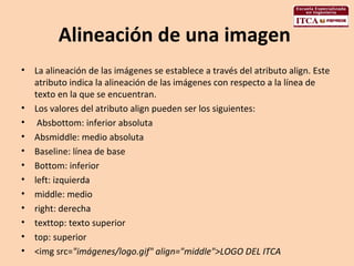 Alineación de una imagen  La alineación de las imágenes se establece a través del atributo align. Este atributo indica la alineación de las imágenes con respecto a la línea de texto en la que se encuentran.  Los valores del atributo align pueden ser los siguientes: Absbottom: inferior absoluta  Absmiddle: medio absoluta  Baseline: línea de base  Bottom: inferior  left: izquierda  middle: medio  right: derecha  texttop: texto superior  top: superior  <img src= "imágenes/logo.gif" align="middle">LOGO DEL ITCA  