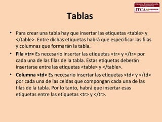 Tablas  Para crear una tabla hay que insertar las etiquetas <table> y </table>. Entre dichas etiquetas habrá que especificar las filas y columnas que formarán la tabla.  Fila <tr>  Es necesario insertar las etiquetas <tr> y </tr> por cada una de las filas de la tabla. Estas etiquetas deberán insertarse entre las etiquetas <table> y </table>.  Columna <td>  Es necesario insertar las etiquetas <td> y </td> por cada una de las celdas que compongan cada una de las filas de la tabla. Por lo tanto, habrá que insertar esas etiquetas entre las etiquetas <tr> y </tr>.  