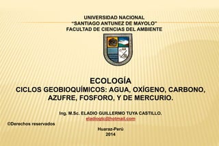 ECOLOGÍA
CICLOS GEOBIOQUÍMICOS: AGUA, OXÍGENO, CARBONO,
AZUFRE, FOSFORO, Y DE MERCURIO.
Ing. M.Sc. ELADIO GUILLERMO TUYA CASTILLO.
eladiogtc@hotmail.com
©Derechos reservados
Huaraz-Perú
2014
UNIVERSIDAD NACIONAL
“SANTIAGO ANTUNEZ DE MAYOLO”
FACULTAD DE CIENCIAS DEL AMBIENTE
 