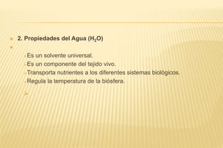  2. Propiedades del Agua (H2O)

Es un solvente universal.
Es un componente del tejido vivo.
Transporta nutrientes a los diferentes sistemas biológicos.
Regula la temperatura de la biósfera.

 