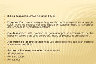  3. Los desplazamientos del agua (H2O)

 Evaporación: Este proceso se lleva a cabo por la presencia de la energía
solar, todos los cuerpos del agua líquida se evaporan hacia la atmósfera,
así formando la humedad atmosférica.

 Condensación: este proceso es generado por el enfriamiento de las
nubes en partes altas de la atmósfera, luego se produce la precipitación.

 Absorción de las precipitaciones: Las precipitaciones que caen sobre el
suelo son absorbidos.

 Retorno a los mantos acuíferos: A través de:
 Precipitación
 Por infiltración
 Por los ríos
 
